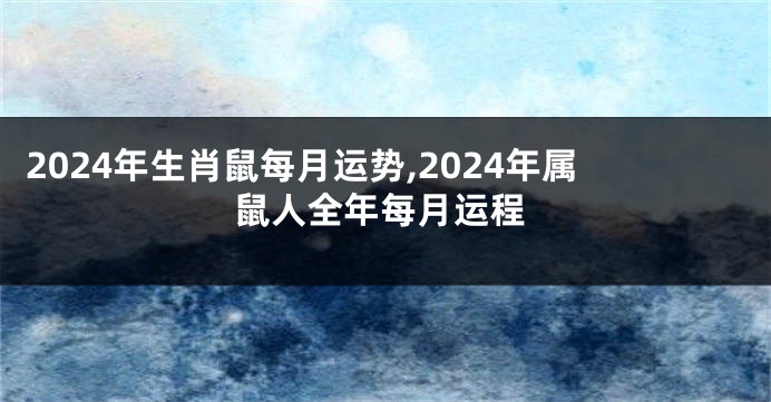 2024年生肖鼠每月运势,2024年属鼠人全年每月运程