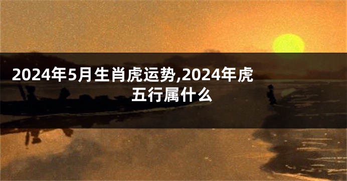 2024年5月生肖虎运势,2024年虎五行属什么