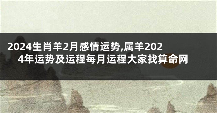2024生肖羊2月感情运势,属羊2024年运势及运程每月运程大家找算命网