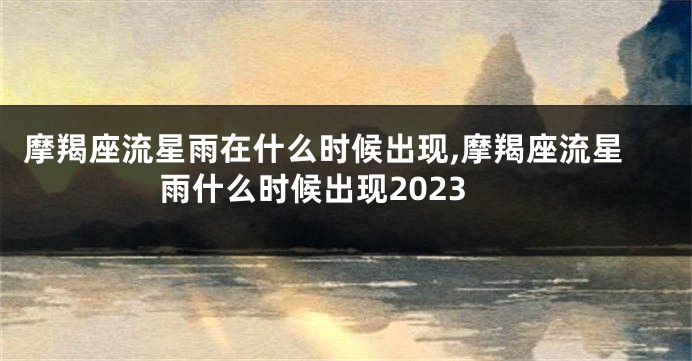 摩羯座流星雨在什么时候出现,摩羯座流星雨什么时候出现2023