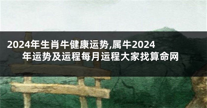 2024年生肖牛健康运势,属牛2024年运势及运程每月运程大家找算命网