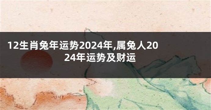12生肖兔年运势2024年,属兔人2024年运势及财运