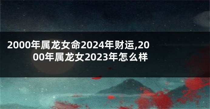 2000年属龙女命2024年财运,2000年属龙女2023年怎么样