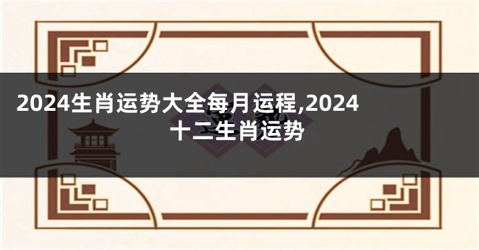 2024生肖运势大全每月运程,2024十二生肖运势
