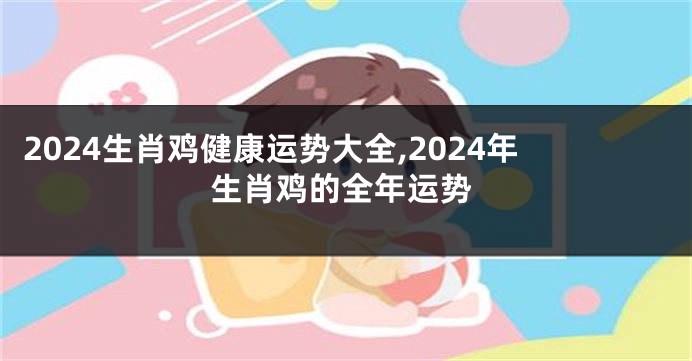 2024生肖鸡健康运势大全,2024年生肖鸡的全年运势