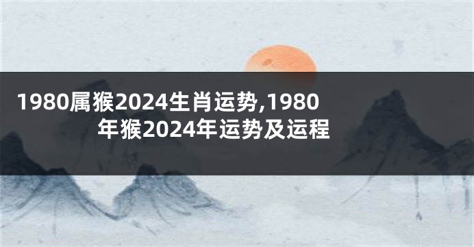 1980属猴2024生肖运势,1980年猴2024年运势及运程