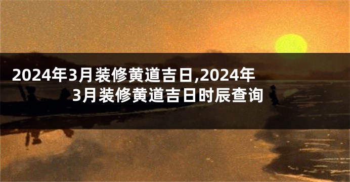 2024年3月装修黄道吉日,2024年3月装修黄道吉日时辰查询