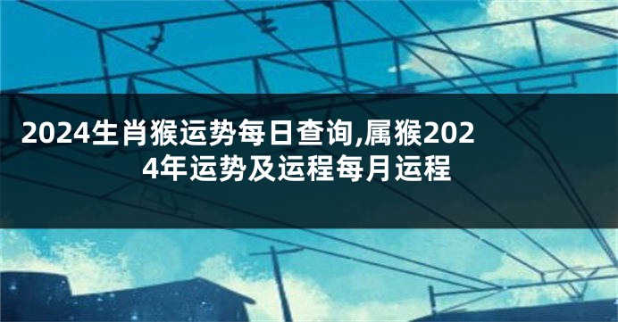 2024生肖猴运势每日查询,属猴2024年运势及运程每月运程