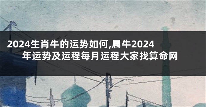 2024生肖牛的运势如何,属牛2024年运势及运程每月运程大家找算命网