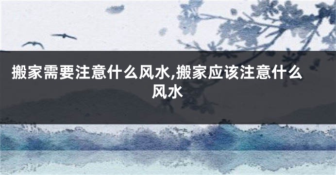 搬家需要注意什么风水,搬家应该注意什么风水