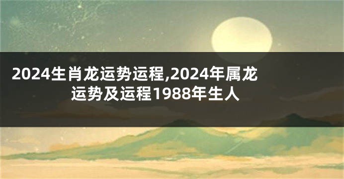 2024生肖龙运势运程,2024年属龙运势及运程1988年生人