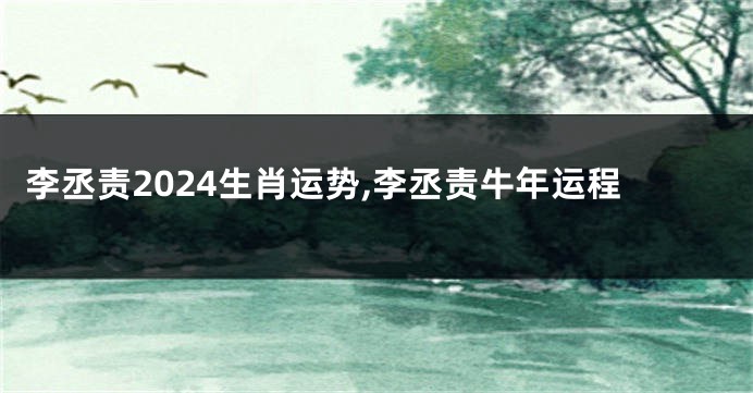 李丞责2024生肖运势,李丞责牛年运程