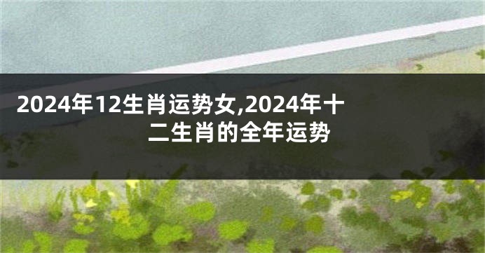 2024年12生肖运势女,2024年十二生肖的全年运势