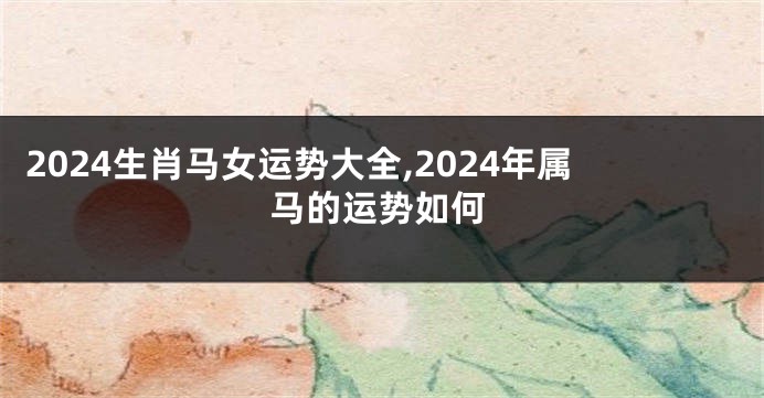 2024生肖马女运势大全,2024年属马的运势如何