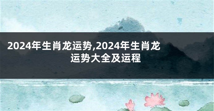 2024年生肖龙运势,2024年生肖龙运势大全及运程