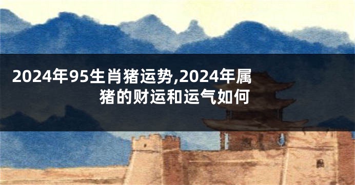 2024年95生肖猪运势,2024年属猪的财运和运气如何