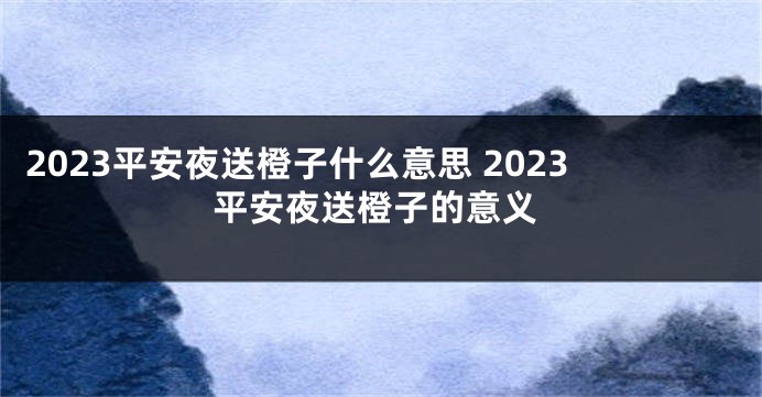 2023平安夜送橙子什么意思 2023平安夜送橙子的意义