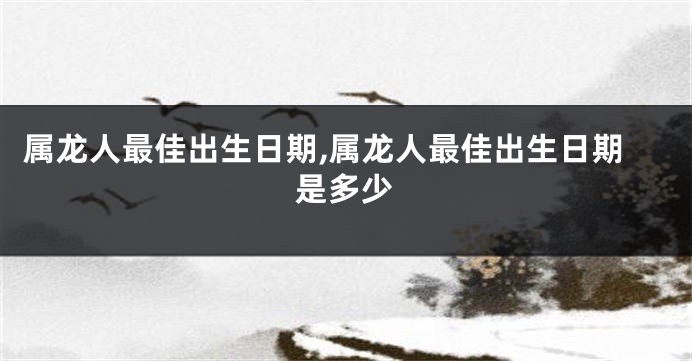 属龙人最佳出生日期,属龙人最佳出生日期是多少