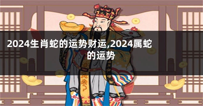 2024生肖蛇的运势财运,2024属蛇的运势