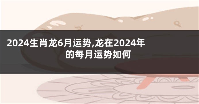 2024生肖龙6月运势,龙在2024年的每月运势如何