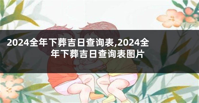 2024全年下葬吉日查询表,2024全年下葬吉日查询表图片