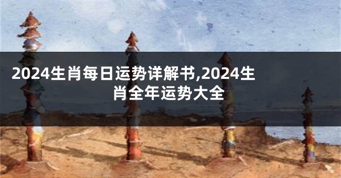 2024生肖每日运势详解书,2024生肖全年运势大全