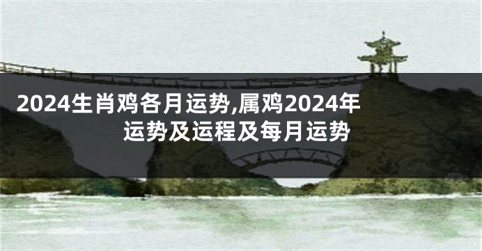 2024生肖鸡各月运势,属鸡2024年运势及运程及每月运势