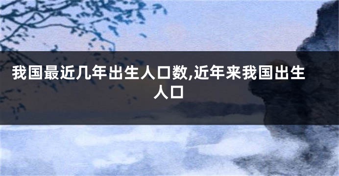我国最近几年出生人口数,近年来我国出生人口