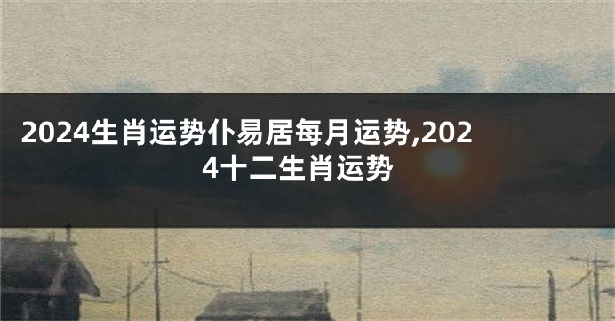 2024生肖运势仆易居每月运势,2024十二生肖运势