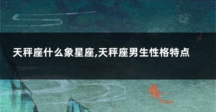 天秤座什么象星座,天秤座男生性格特点