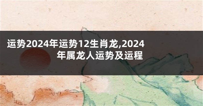 运势2024年运势12生肖龙,2024年属龙人运势及运程
