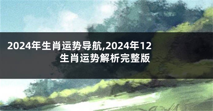 2024年生肖运势导航,2024年12生肖运势解析完整版