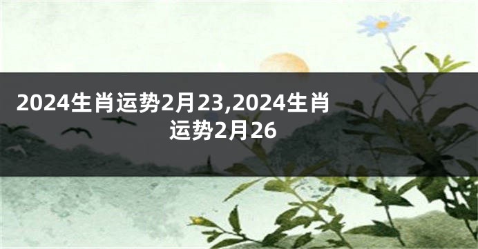 2024生肖运势2月23,2024生肖运势2月26