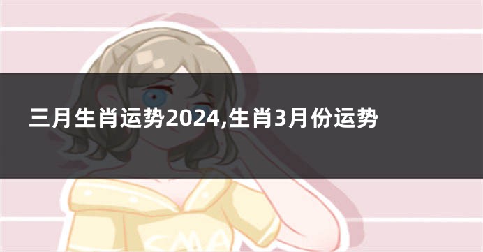 三月生肖运势2024,生肖3月份运势