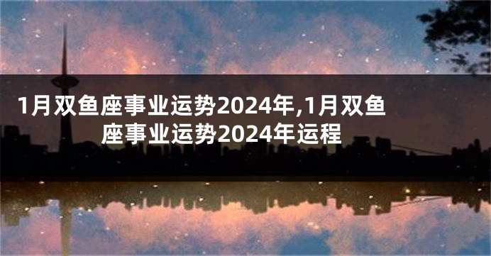 1月双鱼座事业运势2024年,1月双鱼座事业运势2024年运程