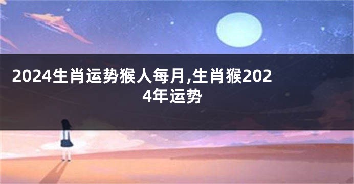 2024生肖运势猴人每月,生肖猴2024年运势