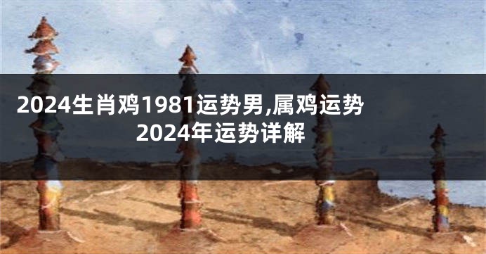 2024生肖鸡1981运势男,属鸡运势2024年运势详解
