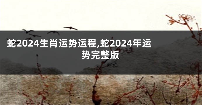 蛇2024生肖运势运程,蛇2024年运势完整版