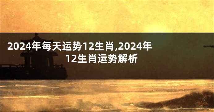 2024年每天运势12生肖,2024年12生肖运势解析