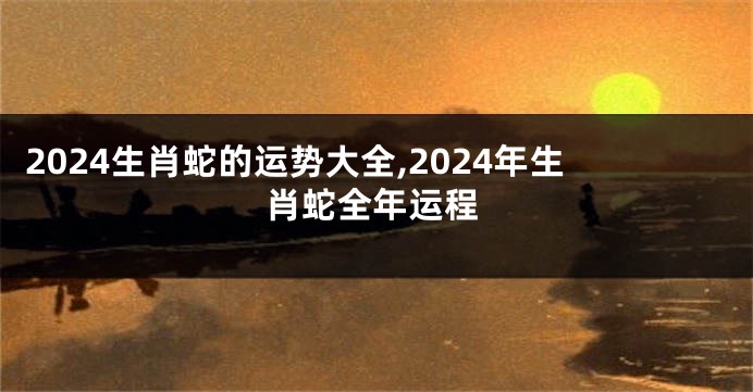 2024生肖蛇的运势大全,2024年生肖蛇全年运程