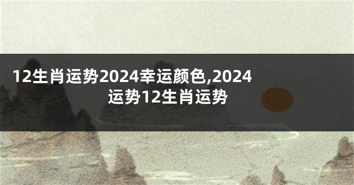 12生肖运势2024幸运颜色,2024运势12生肖运势