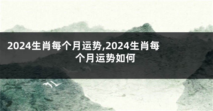 2024生肖每个月运势,2024生肖每个月运势如何