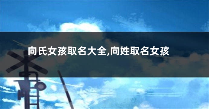 向氏女孩取名大全,向姓取名女孩