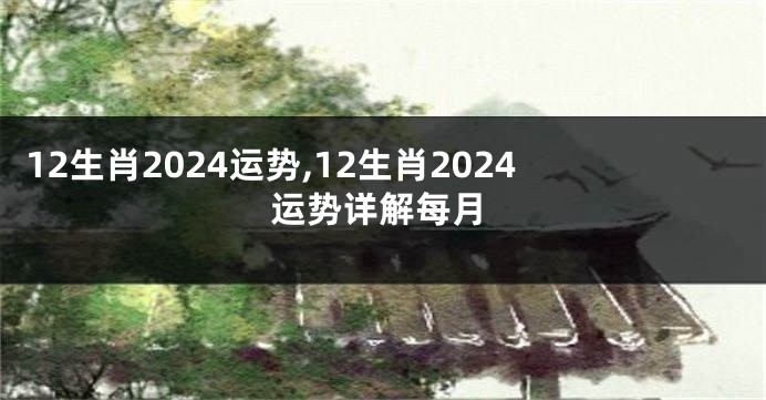 12生肖2024运势,12生肖2024运势详解每月