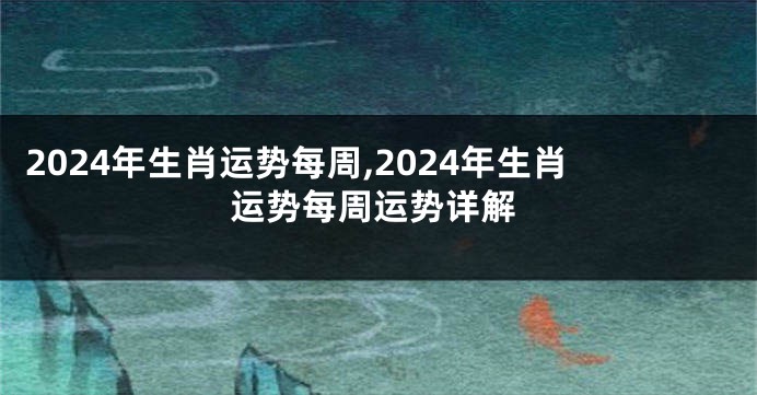 2024年生肖运势每周,2024年生肖运势每周运势详解