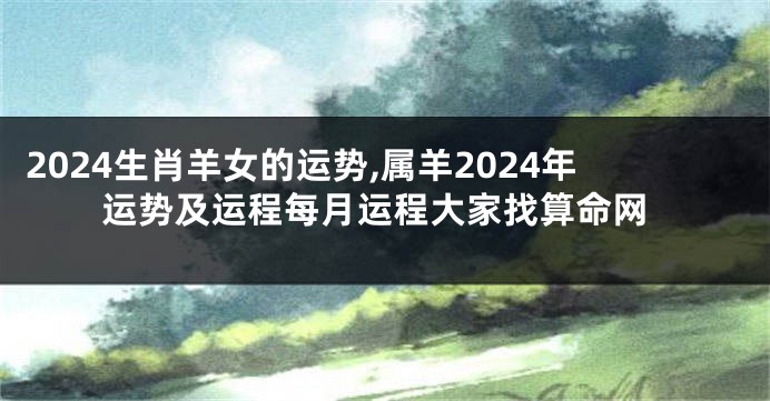 2024生肖羊女的运势,属羊2024年运势及运程每月运程大家找算命网
