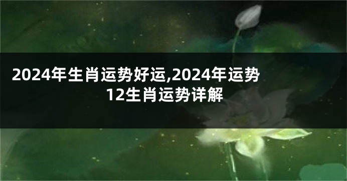 2024年生肖运势好运,2024年运势12生肖运势详解