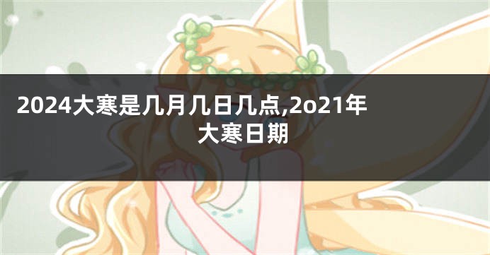 2024大寒是几月几日几点,2o21年大寒日期