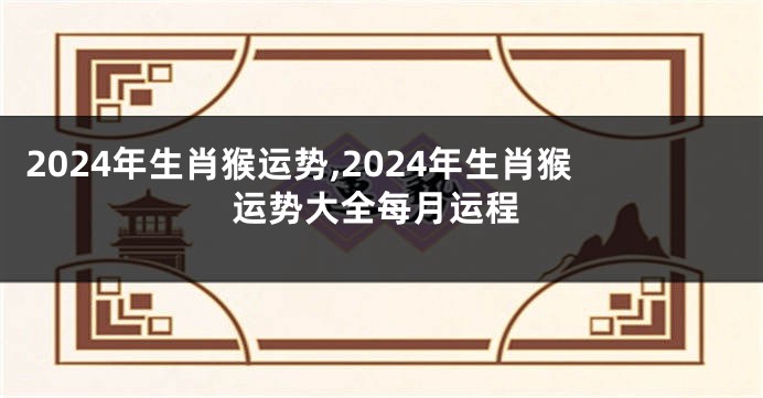 2024年生肖猴运势,2024年生肖猴运势大全每月运程