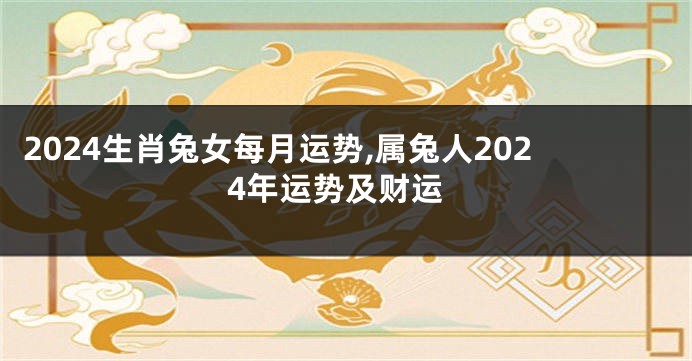 2024生肖兔女每月运势,属兔人2024年运势及财运